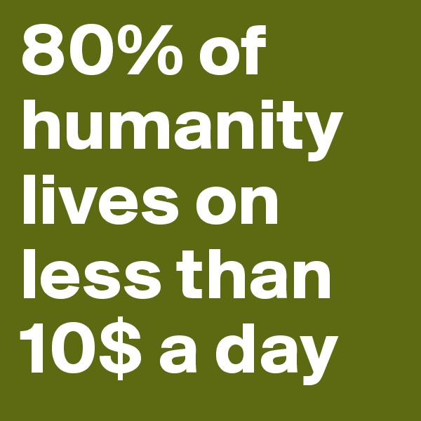 80% of humanity lives on less than 10$ a day