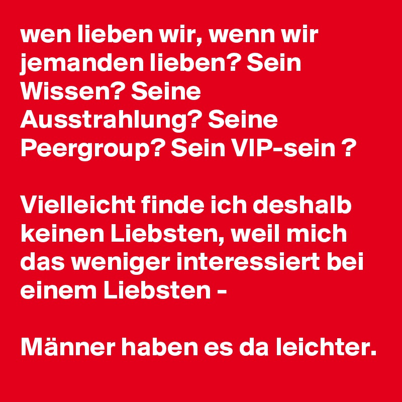 wen lieben wir, wenn wir jemanden lieben? Sein Wissen? Seine Ausstrahlung? Seine Peergroup? Sein VIP-sein ?

Vielleicht finde ich deshalb keinen Liebsten, weil mich das weniger interessiert bei einem Liebsten -

Männer haben es da leichter.