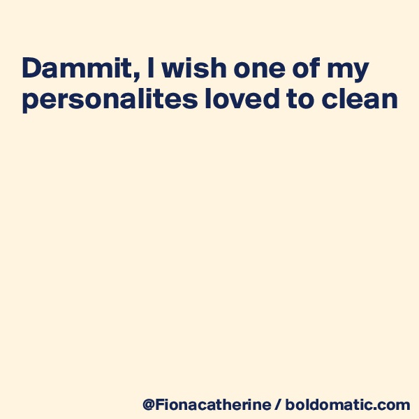 
Dammit, I wish one of my personalites loved to clean








