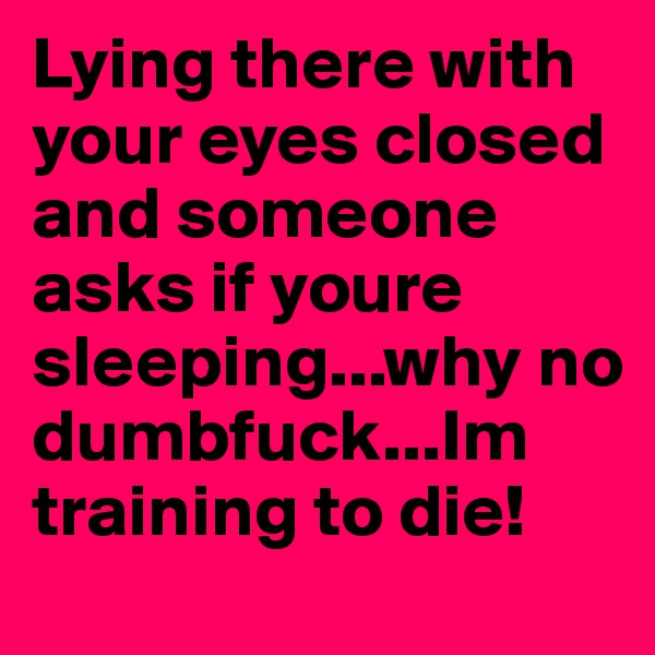 Lying there with your eyes closed and someone asks if youre sleeping...why no dumbfuck...Im training to die!