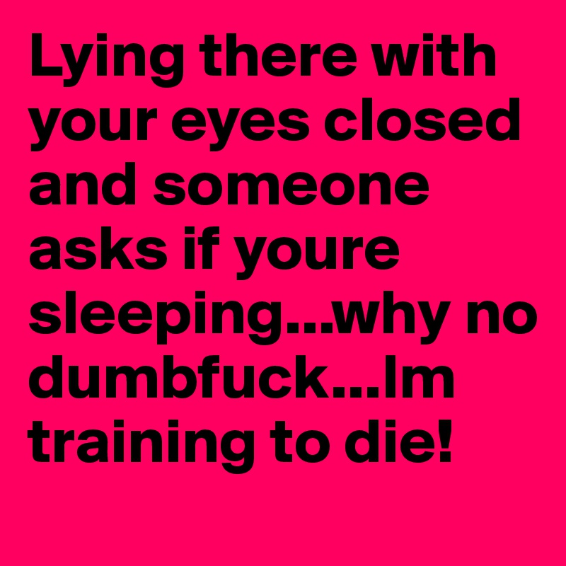 Lying there with your eyes closed and someone asks if youre sleeping...why no dumbfuck...Im training to die!