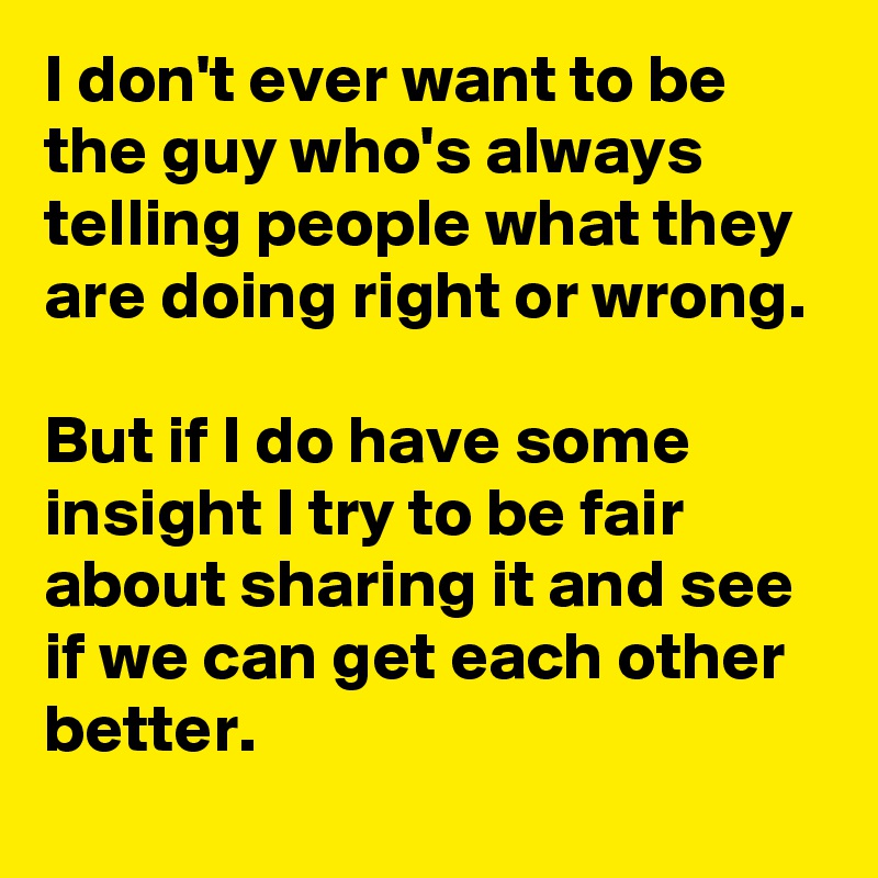 I don't ever want to be the guy who's always telling people what they are doing right or wrong. 

But if I do have some insight I try to be fair about sharing it and see if we can get each other better.
