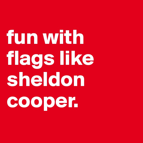 
fun with flags like sheldon cooper.
