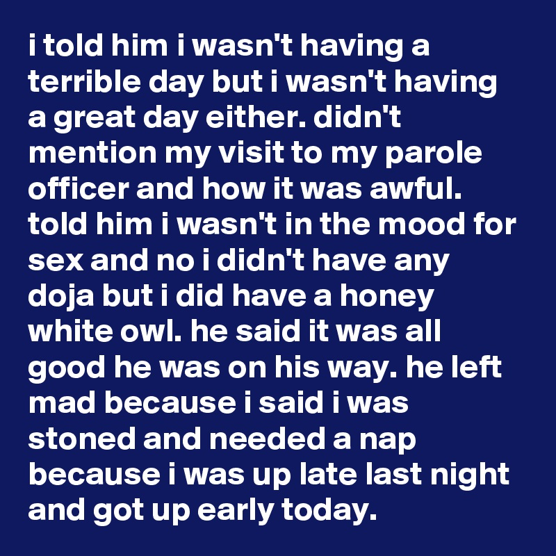 i told him i wasn't having a terrible day but i wasn't having a great day either. didn't mention my visit to my parole officer and how it was awful. told him i wasn't in the mood for sex and no i didn't have any doja but i did have a honey white owl. he said it was all good he was on his way. he left mad because i said i was stoned and needed a nap because i was up late last night and got up early today.