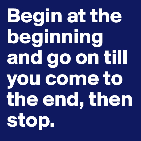 Begin at the beginning and go on till you come to the end, then stop. 