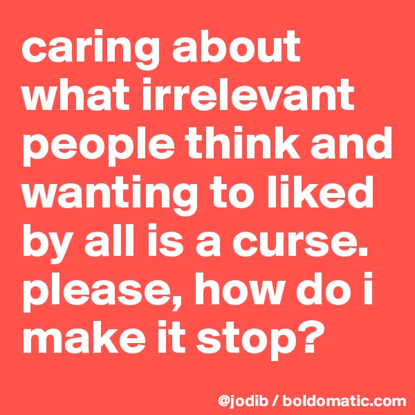 caring about what irrelevant people think and wanting to liked by all is a curse. please, how do i make it stop?