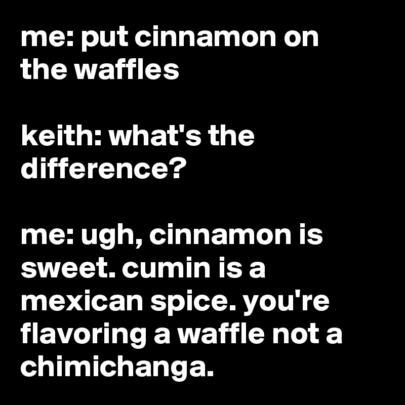me: put cinnamon on the waffles

keith: what's the difference?

me: ugh, cinnamon is sweet. cumin is a mexican spice. you're flavoring a waffle not a chimichanga.