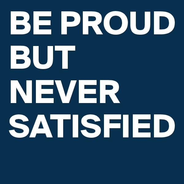BE PROUD BUT NEVER SATISFIED