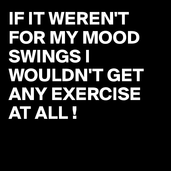 IF IT WEREN'T
FOR MY MOOD SWINGS I WOULDN'T GET ANY EXERCISE AT ALL !

