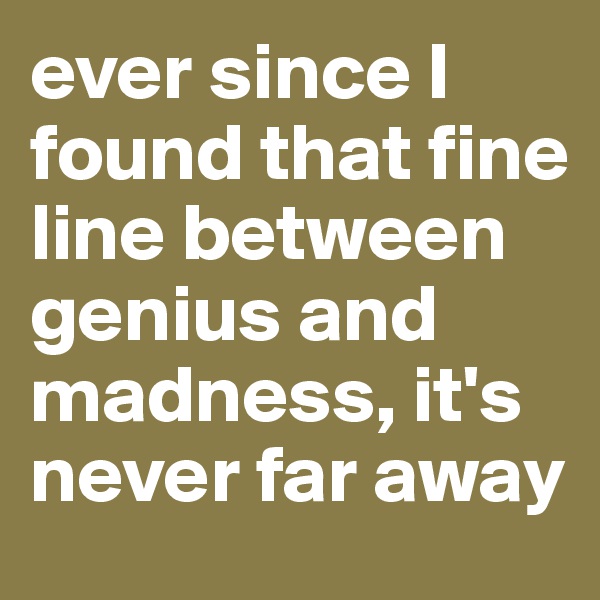 ever since I found that fine line between genius and madness, it's never far away