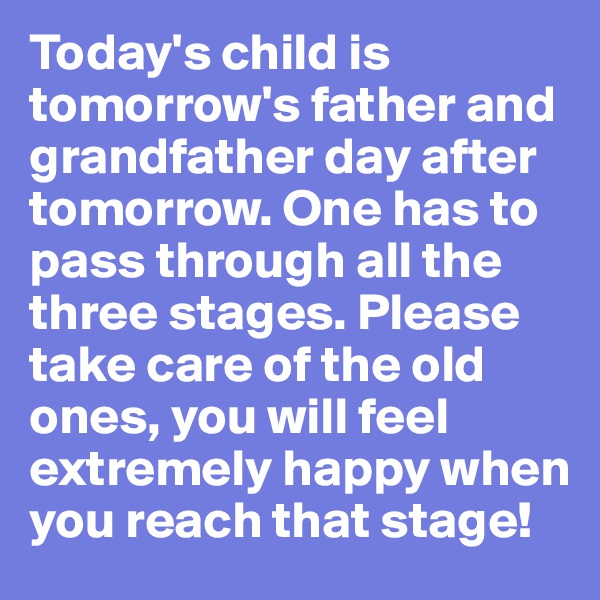 Today's child is tomorrow's father and grandfather day after tomorrow. One has to pass through all the three stages. Please take care of the old ones, you will feel extremely happy when you reach that stage!