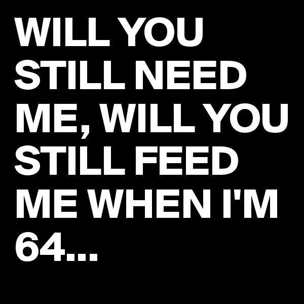 WILL YOU STILL NEED ME, WILL YOU STILL FEED ME WHEN I'M 64...