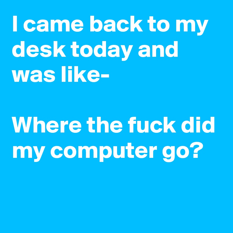 I came back to my desk today and was like-

Where the fuck did my computer go? 

