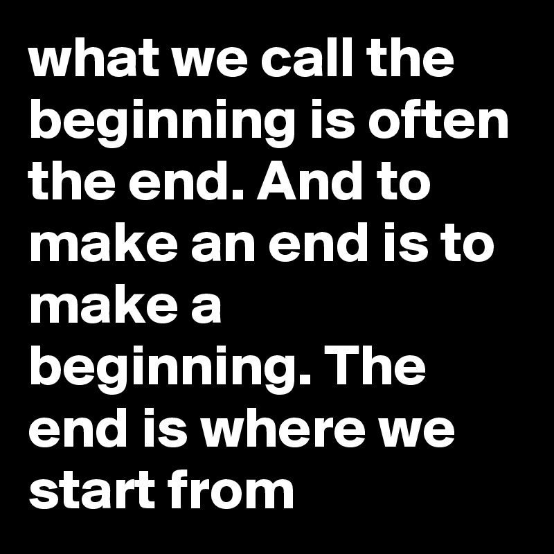 what we call the beginning is often the end. And to make an end is to make a beginning. The end is where we start from