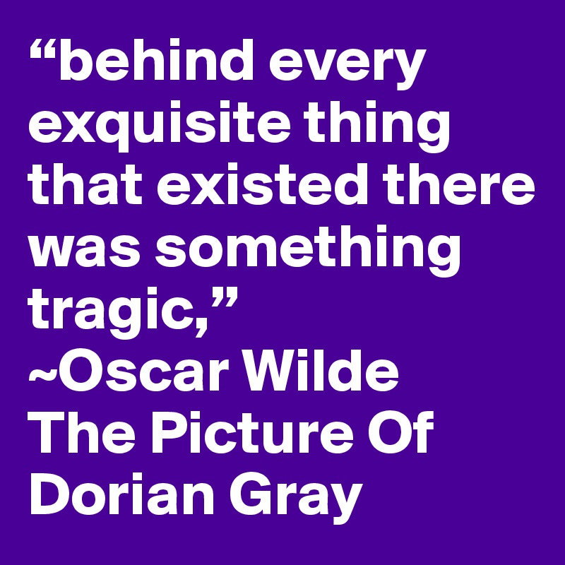 “behind every exquisite thing that existed there was something tragic,” 
~Oscar Wilde 
The Picture Of Dorian Gray