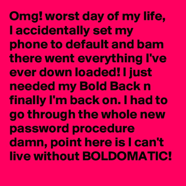 Omg! worst day of my life,  I accidentally set my phone to default and bam there went everything I've ever down loaded! I just needed my Bold Back n finally I'm back on. I had to go through the whole new password procedure damn, point here is I can't live without BOLDOMATIC! 