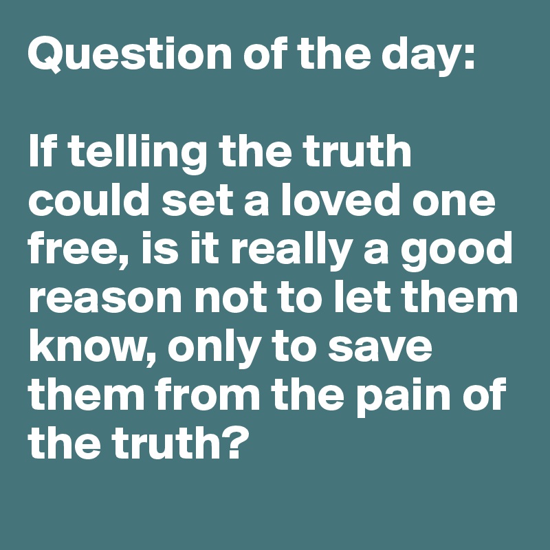 Question of the day:

If telling the truth could set a loved one free, is it really a good reason not to let them know, only to save them from the pain of the truth? 
