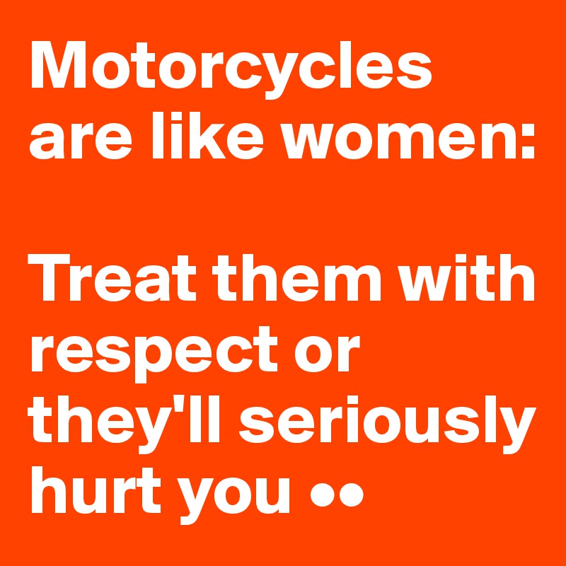 Motorcycles are like women: 

Treat them with respect or they'll seriously hurt you ••