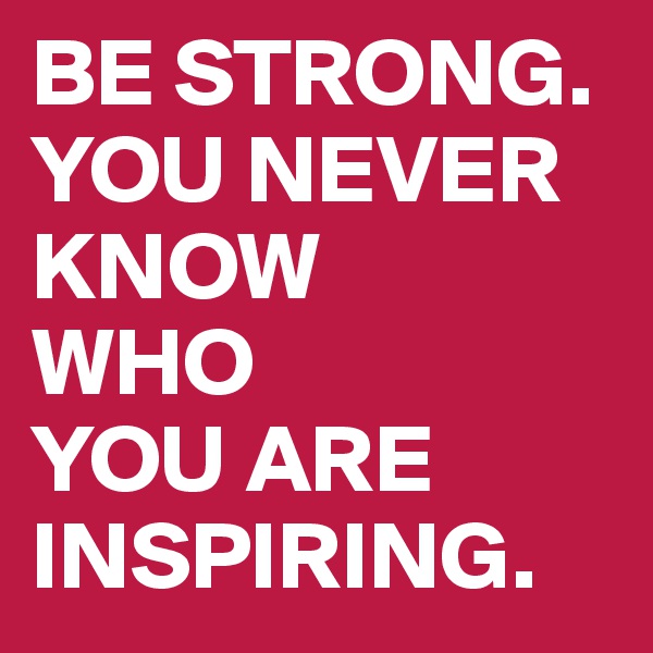 BE STRONG. YOU NEVER KNOW
WHO
YOU ARE INSPIRING.
