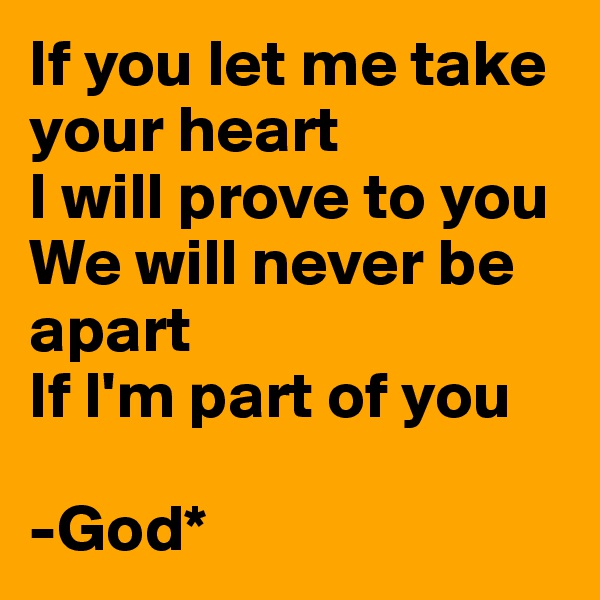 If you let me take your heart
I will prove to you
We will never be apart
If I'm part of you

-God*