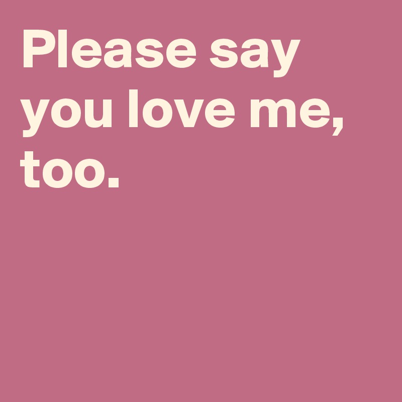 Please say you love me, too.


