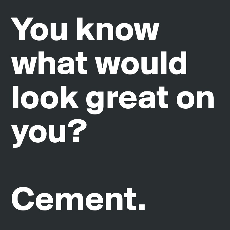 You know what would look great on you?

Cement.