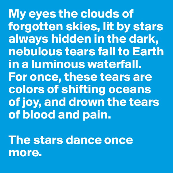 My eyes the clouds of forgotten skies, lit by stars always hidden in the dark, nebulous tears fall to Earth in a luminous waterfall.
For once, these tears are colors of shifting oceans of joy, and drown the tears of blood and pain. 

The stars dance once more. 