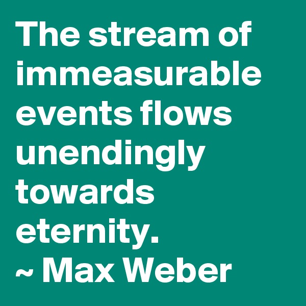 The stream of immeasurable events flows unendingly towards eternity.
~ Max Weber