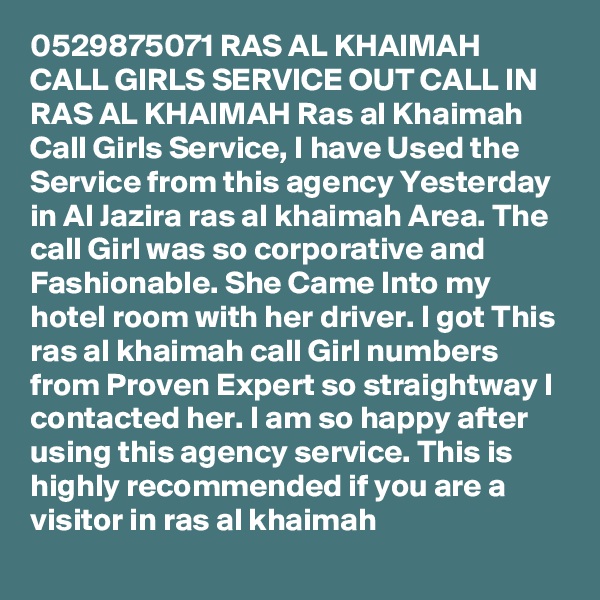 0529875071 RAS AL KHAIMAH CALL GIRLS SERVICE OUT CALL IN RAS AL KHAIMAH Ras al Khaimah Call Girls Service, I have Used the Service from this agency Yesterday in Al Jazira ras al khaimah Area. The call Girl was so corporative and Fashionable. She Came Into my hotel room with her driver. I got This ras al khaimah call Girl numbers from Proven Expert so straightway I contacted her. I am so happy after using this agency service. This is highly recommended if you are a visitor in ras al khaimah