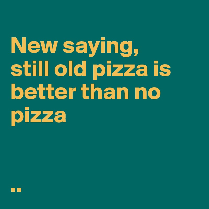 
New saying, 
still old pizza is better than no pizza


..