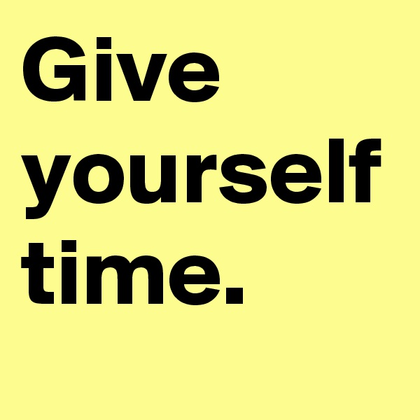 Give yourself time.