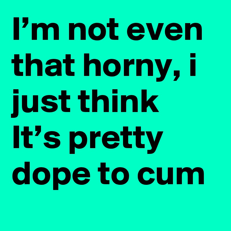 I’m not even that horny, i just think It’s pretty dope to cum