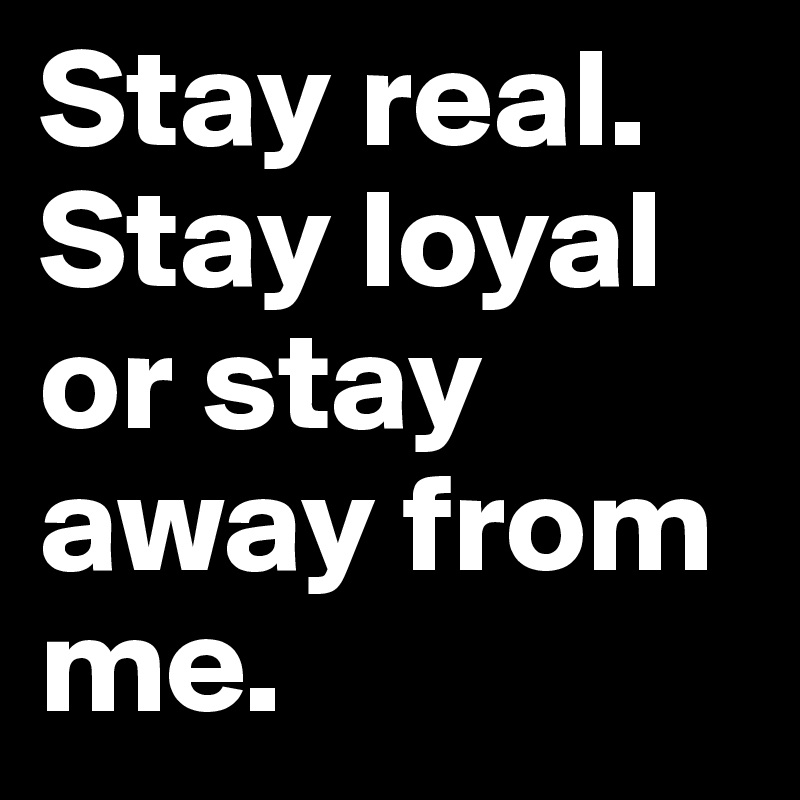 Stay real. Stay loyal or stay away from me.