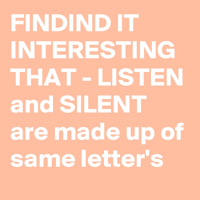 FINDIND IT INTERESTING THAT - LISTEN and SILENT are made up of same letter's 