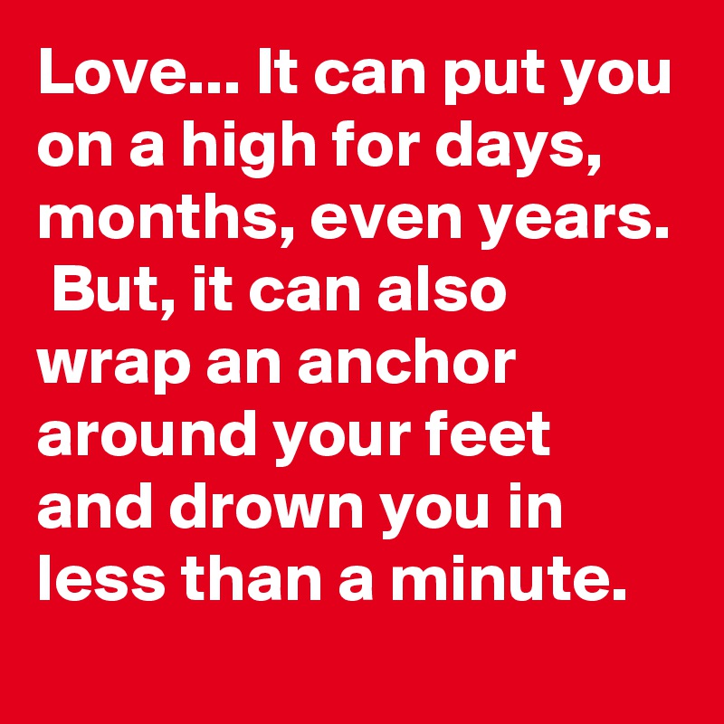 Love... It can put you on a high for days, months, even years.  But, it can also wrap an anchor around your feet and drown you in less than a minute.