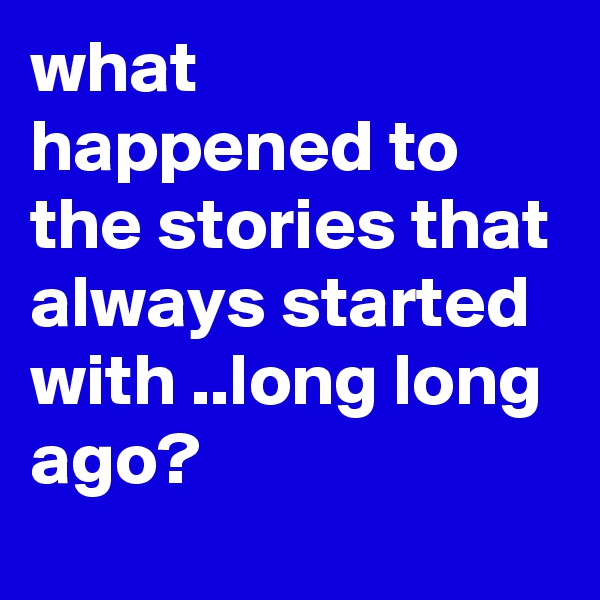 what happened to the stories that always started with ..long long ago?