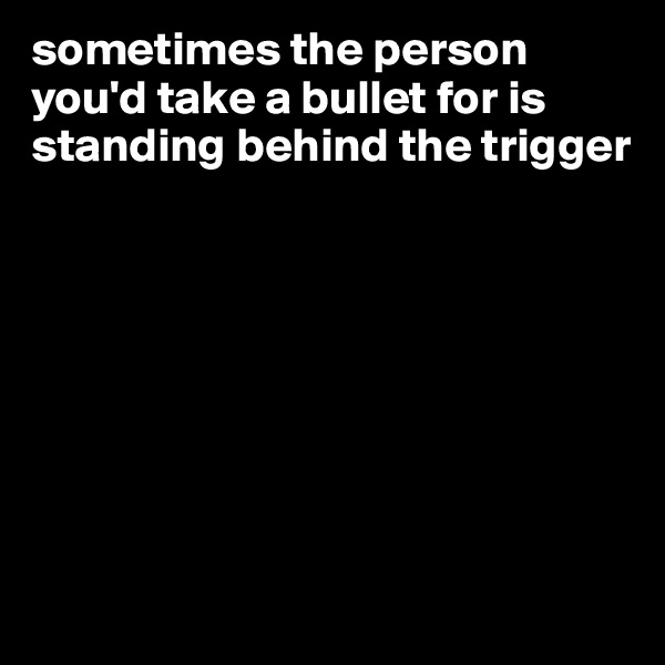 sometimes the person you'd take a bullet for is standing behind the trigger








