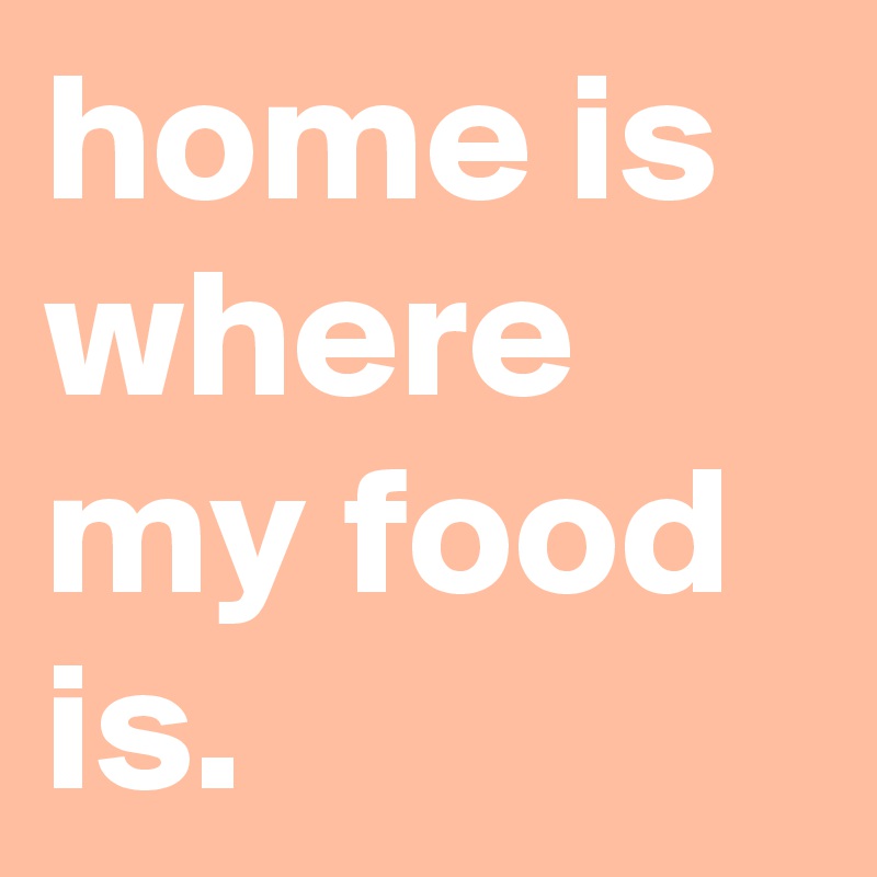 home is where my food is.