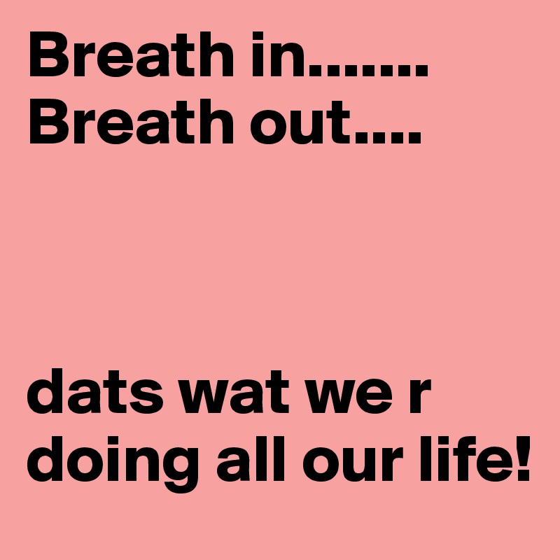 Breath in....... Breath out.... 



dats wat we r doing all our life!