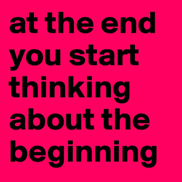 at the end you start thinking about the beginning