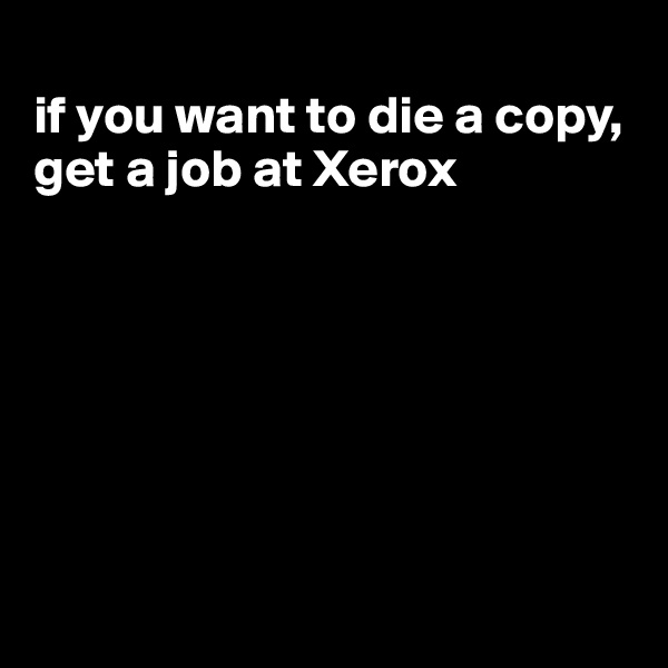 
if you want to die a copy, get a job at Xerox







