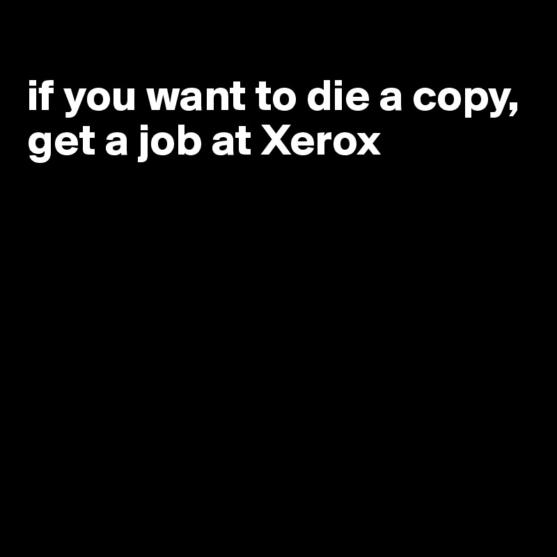 
if you want to die a copy, get a job at Xerox







