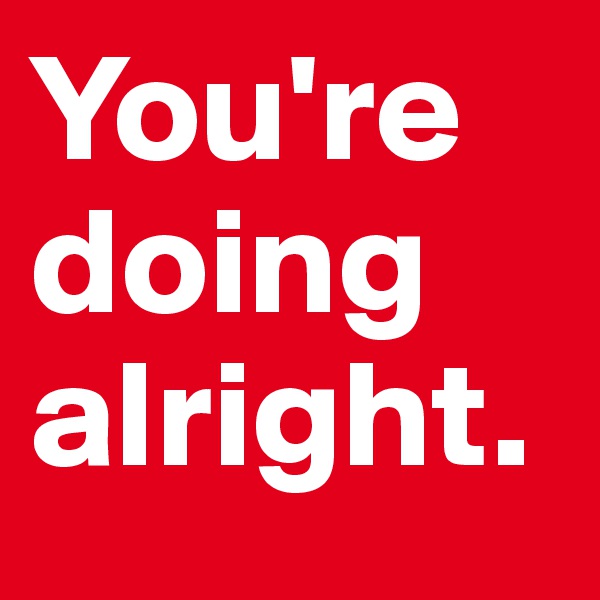 You're doing  alright. 