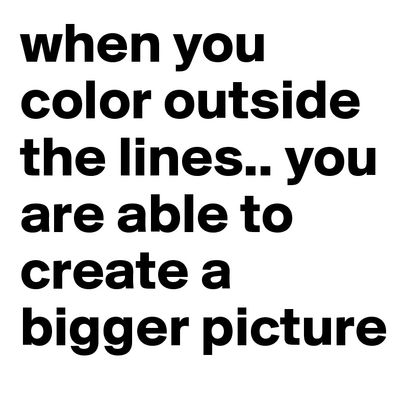 when you color outside the lines.. you are able to create a bigger picture
