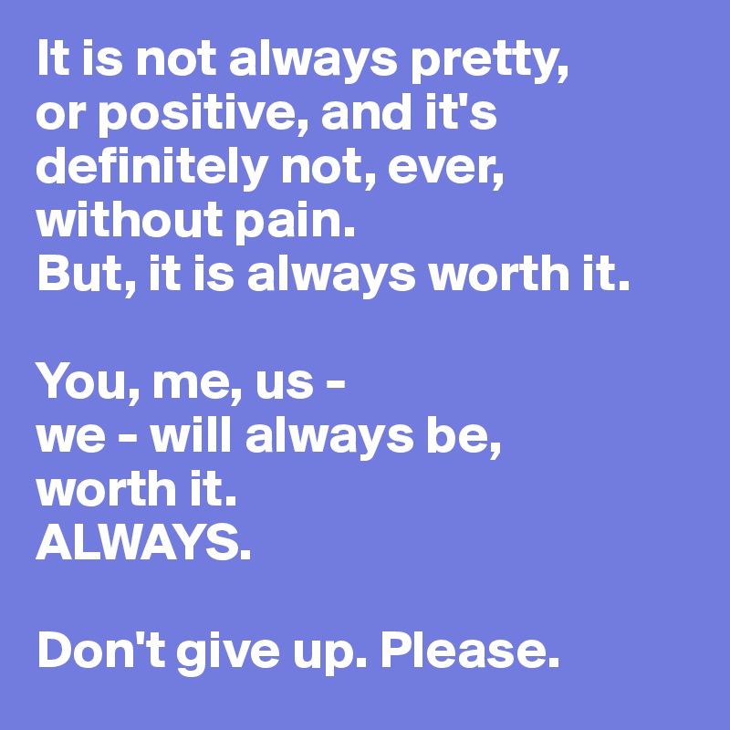 It is not always pretty, 
or positive, and it's definitely not, ever, without pain. 
But, it is always worth it. 

You, me, us - 
we - will always be,
worth it. 
ALWAYS.

Don't give up. Please.