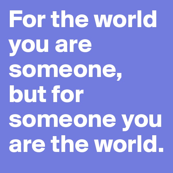 For the world you are someone, but for someone you are the world.