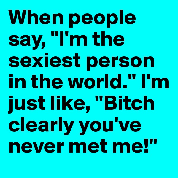 When people say, "I'm the sexiest person in the world." I'm just like, "Bitch clearly you've never met me!"