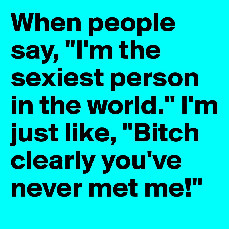 When people say, "I'm the sexiest person in the world." I'm just like, "Bitch clearly you've never met me!"