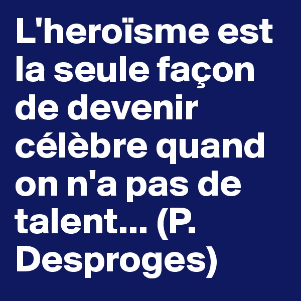 L'heroïsme est la seule façon de devenir célèbre quand on n'a pas de talent... (P. Desproges)