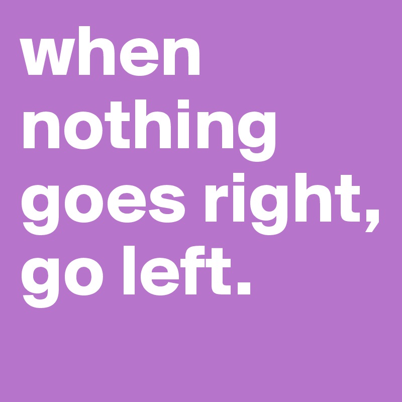 when nothing goes right, go left.